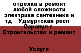 отделка и ремонт любой сложности электрика сантехника и тд - Удмуртская респ., Сарапул г. Строительство и ремонт » Услуги   